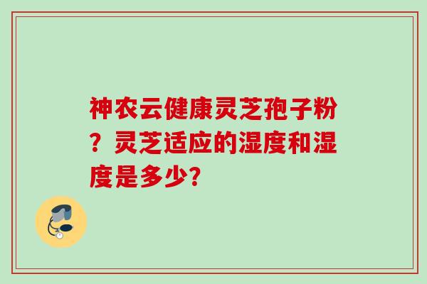 神农云健康灵芝孢子粉？灵芝适应的湿度和湿度是多少？