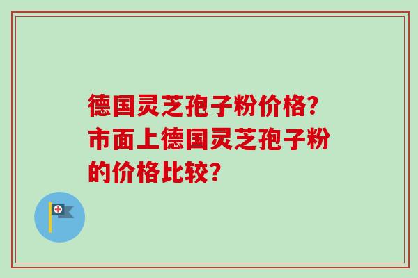 德国灵芝孢子粉价格？市面上德国灵芝孢子粉的价格比较？