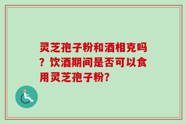 灵芝孢子粉和酒相克吗？饮酒期间是否可以食用灵芝孢子粉？