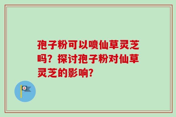 孢子粉可以喷仙草灵芝吗？探讨孢子粉对仙草灵芝的影响？