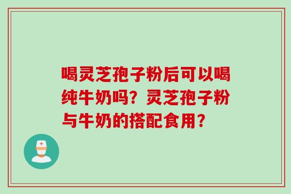 喝灵芝孢子粉后可以喝纯牛奶吗?灵芝孢子粉与牛奶的搭配食用? 喝灵芝孢子粉后可以喝纯牛奶吗?灵芝孢子粉与牛奶的搭配食用?