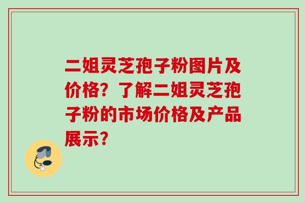 二姐灵芝孢子粉图片及价格？了解二姐灵芝孢子粉的市场价格及产品展示？