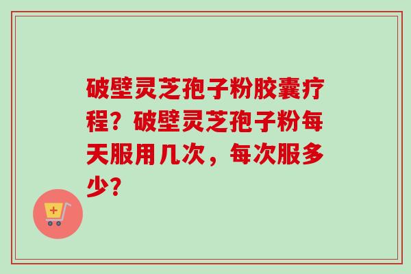 破壁灵芝孢子粉胶囊疗程？破壁灵芝孢子粉每天服用几次，每次服多少？
