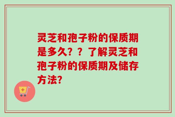 灵芝和孢子粉的保质期是多久？？了解灵芝和孢子粉的保质期及储存方法？