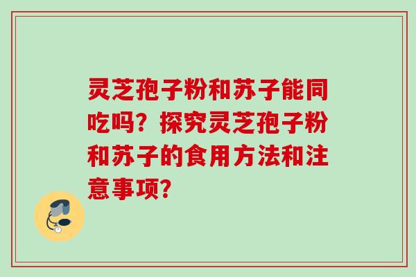 灵芝孢子粉和苏子能同吃吗？探究灵芝孢子粉和苏子的食用方法和注意事项？