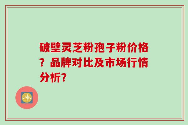 破壁灵芝粉孢子粉价格？品牌对比及市场行情分析？