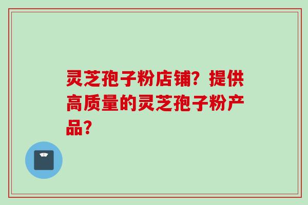 灵芝孢子粉店铺？提供高质量的灵芝孢子粉产品？