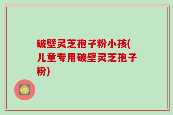 破壁灵芝孢子粉小孩(儿童专用破壁灵芝孢子粉)