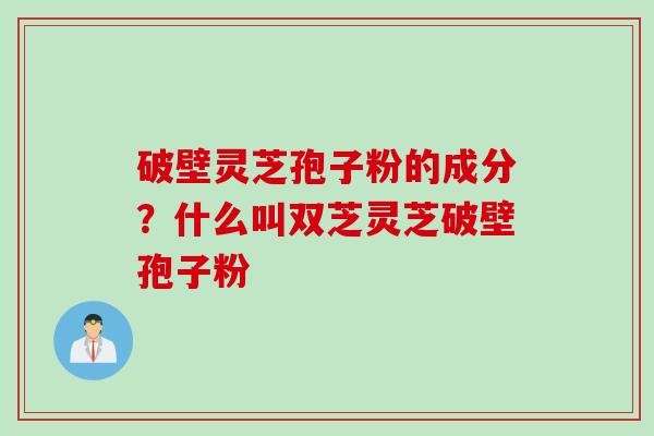 破壁灵芝孢子粉的成分？什么叫双芝灵芝破壁孢子粉