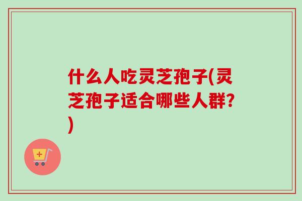 什么人吃灵芝孢子(灵芝孢子适合哪些人群？)
