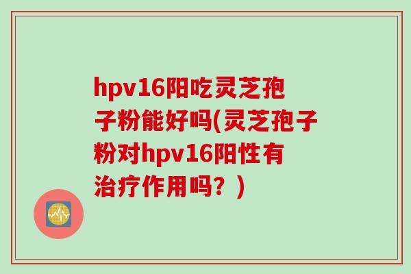 hpv16阳吃灵芝孢子粉能好吗(灵芝孢子粉对hpv16阳性有治疗作用吗？)