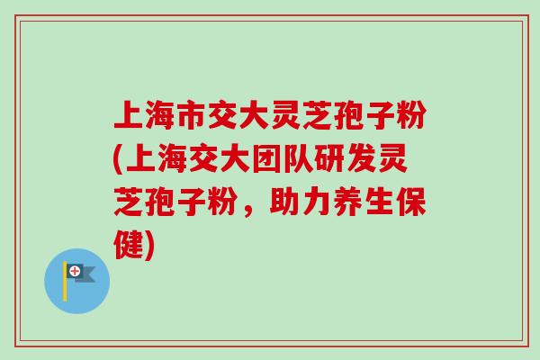 上海市交大灵芝孢子粉(上海交大团队研发灵芝孢子粉，助力养生保健)