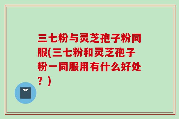 三七粉与灵芝孢子粉同服(三七粉和灵芝孢子粉一同服用有什么好处？)