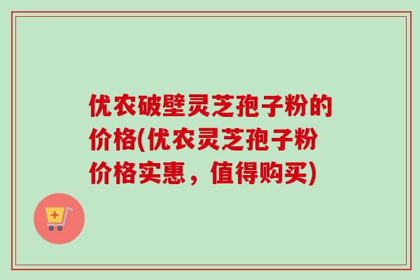 优农破壁灵芝孢子粉的价格(优农灵芝孢子粉价格实惠，值得购买)