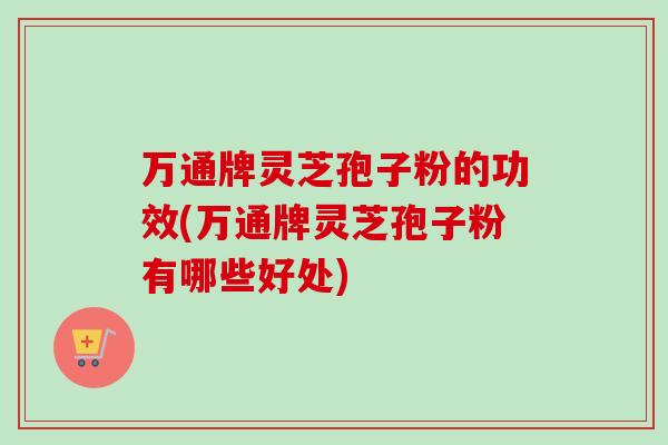 万通牌灵芝孢子粉的功效(万通牌灵芝孢子粉有哪些好处)