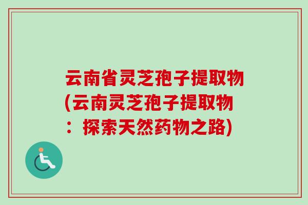 云南省灵芝孢子提取物(云南灵芝孢子提取物：探索天然药物之路)