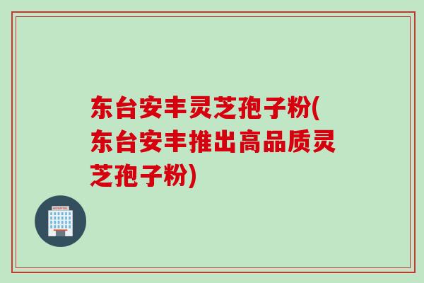 东台安丰灵芝孢子粉(东台安丰推出高品质灵芝孢子粉)
