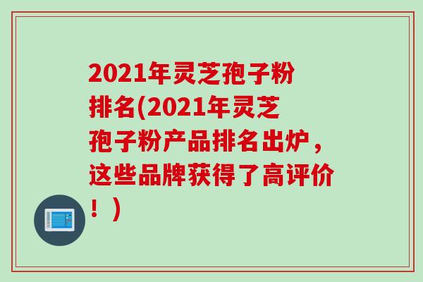 2021年灵芝孢子粉排名(2021年灵芝孢子粉产品排名出炉，这些品牌获得了高评价！)