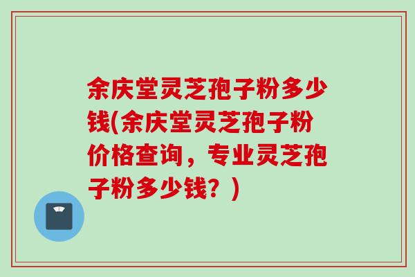 余庆堂灵芝孢子粉多少钱(余庆堂灵芝孢子粉价格查询，专业灵芝孢子粉多少钱？)