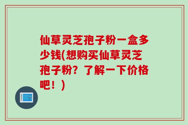 仙草灵芝孢子粉一盒多少钱(想购买仙草灵芝孢子粉？了解一下价格吧！)