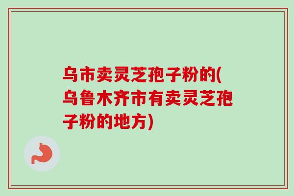 乌市卖灵芝孢子粉的(乌鲁木齐市有卖灵芝孢子粉的地方)