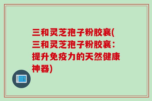 三和灵芝孢子粉胶襄(三和灵芝孢子粉胶襄：提升免疫力的天然健康神器)
