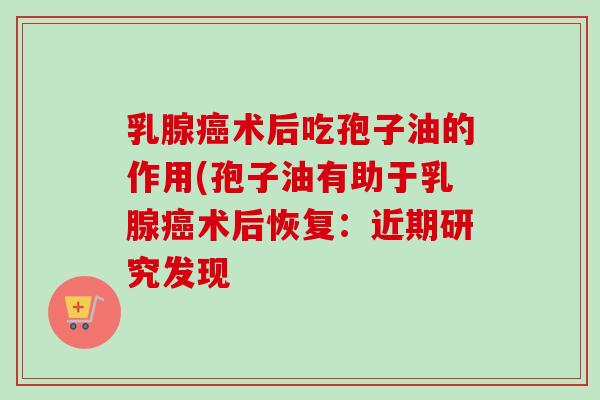 乳腺癌术后吃孢子油的作用(孢子油有助于乳腺癌术后恢复：近期研究发现
