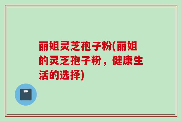 丽姐灵芝孢子粉(丽姐的灵芝孢子粉，健康生活的选择)