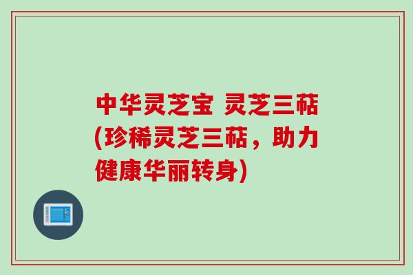 中华灵芝宝 灵芝三萜(珍稀灵芝三萜，助力健康华丽转身)