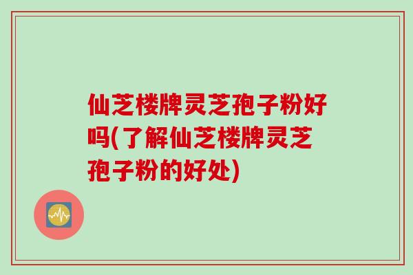 仙芝楼牌灵芝孢子粉好吗(了解仙芝楼牌灵芝孢子粉的好处)