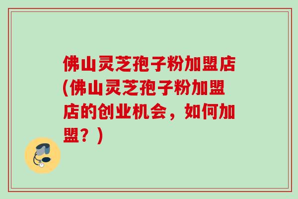 佛山灵芝孢子粉加盟店(佛山灵芝孢子粉加盟店的创业机会，如何加盟？)
