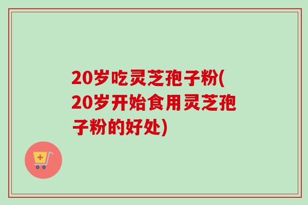 20岁吃灵芝孢子粉(20岁开始食用灵芝孢子粉的好处)