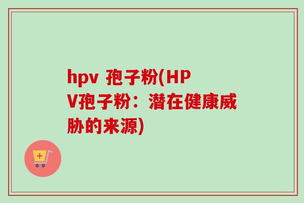 hpv 孢子粉(HPV孢子粉：潜在健康威胁的来源)