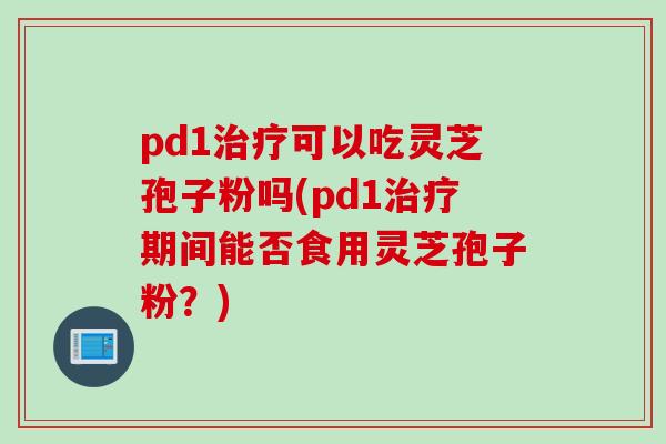 pd1治疗可以吃灵芝孢子粉吗(pd1治疗期间能否食用灵芝孢子粉？)