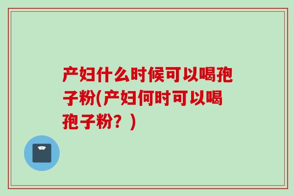 产妇什么时候可以喝孢子粉(产妇何时可以喝孢子粉？)