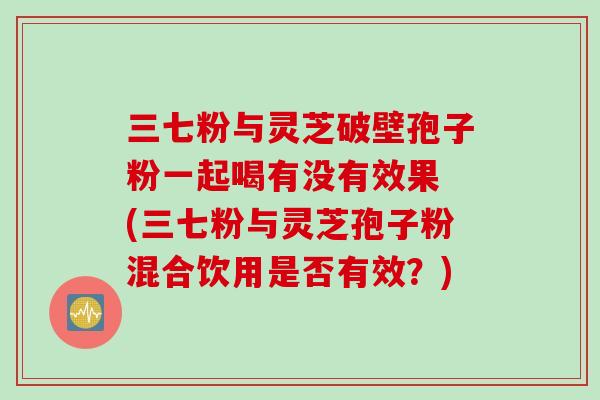 三七粉与灵芝破壁孢子粉一起喝有没有效果 (三七粉与灵芝孢子粉混合饮用是否有效？)