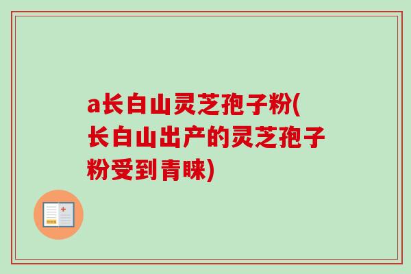 a长白山灵芝孢子粉(长白山出产的灵芝孢子粉受到青睐)