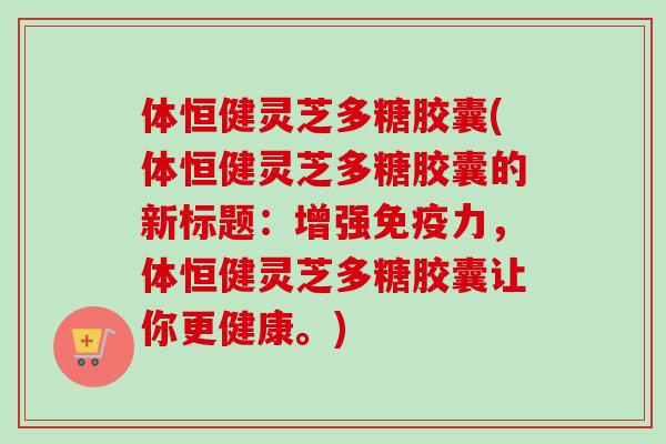 体恒健灵芝多糖胶囊(体恒健灵芝多糖胶囊的新标题：增强免疫力，体恒健灵芝多糖胶囊让你更健康。)