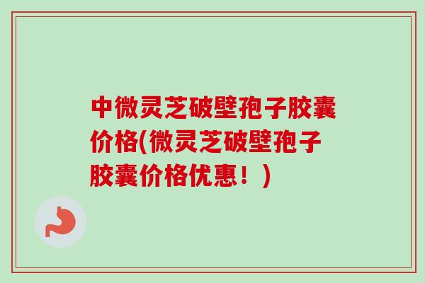 中微灵芝破壁孢子胶囊价格(微灵芝破壁孢子胶囊价格优惠！)