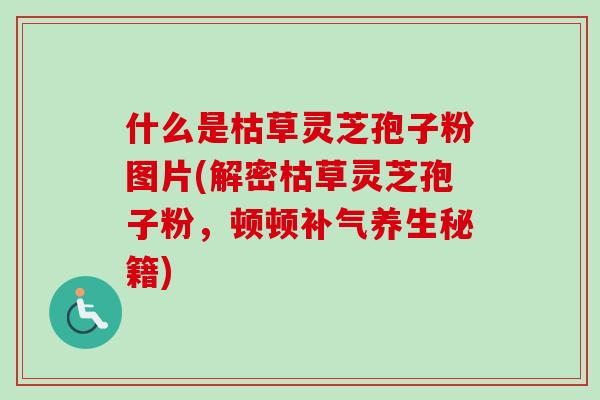 什么是枯草灵芝孢子粉图片(解密枯草灵芝孢子粉，顿顿补气养生秘籍)