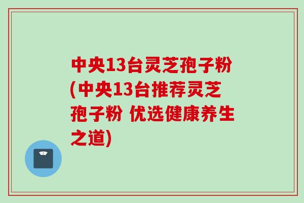 中央13台灵芝孢子粉(中央13台推荐灵芝孢子粉 优选健康养生之道)