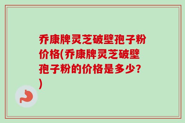 乔康牌灵芝破壁孢子粉价格(乔康牌灵芝破壁孢子粉的价格是多少？)