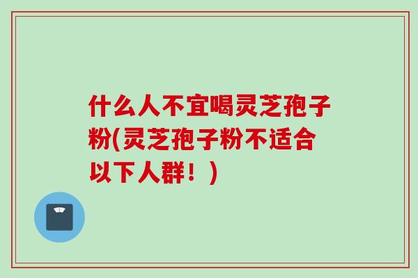 什么人不宜喝灵芝孢子粉(灵芝孢子粉不适合以下人群！)