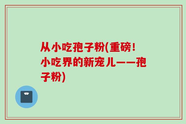 从小吃孢子粉(重磅！小吃界的新宠儿——孢子粉)