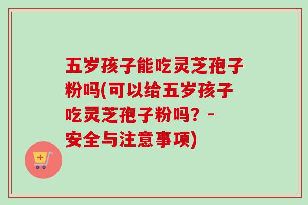 五岁孩子能吃灵芝孢子粉吗(可以给五岁孩子吃灵芝孢子粉吗？- 安全与注意事项)