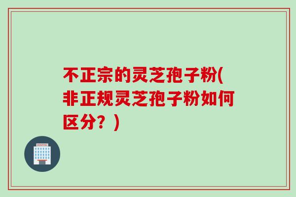 不正宗的灵芝孢子粉(非正规灵芝孢子粉如何区分？)