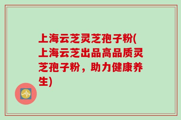 上海云芝灵芝孢子粉(上海云芝出品高品质灵芝孢子粉，助力健康养生)