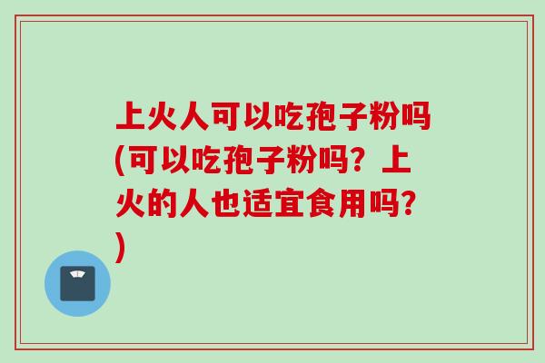 上火人可以吃孢子粉吗(可以吃孢子粉吗？上火的人也适宜食用吗？)