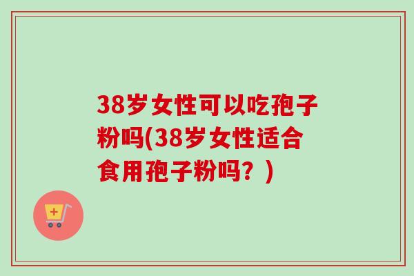 38岁女性可以吃孢子粉吗(38岁女性适合食用孢子粉吗？)