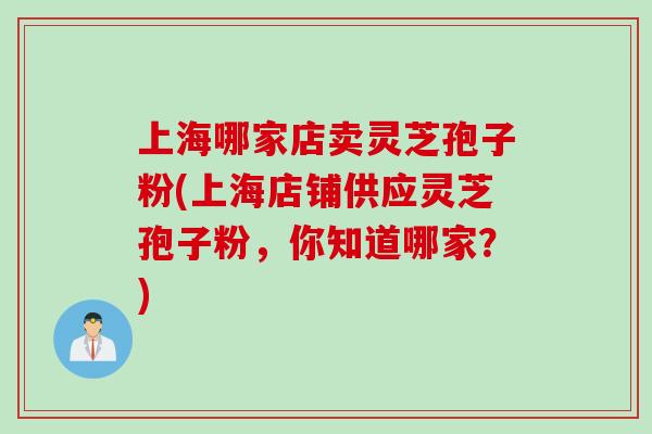 上海哪家店卖灵芝孢子粉(上海店铺供应灵芝孢子粉，你知道哪家？)